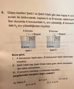 6. Düşey kesitleri Şekil I ve Şekil Il'deki gibi olan kaplar K ve
siviları ile doldurularak, kaplara A ve B boruları daldırılıyor
Son durumda A borusundaki h, sivi yüksekliği, B borusun-
daki h2 sivi yüksekliğinden küçüktür.
A borusu
B borusu
► Boşluk
► Boşluk
th,
h2
ON
WH
K SIVISI
L SIVISI
Şekil I
Şekil ||
Buna göre,
1. A borusunun kesit alanı, B borusunun kesit alanından
büyüktür.heb Hos
II. Şekil I'deki kap Şekil 1'deki kaba göre deniz seviyesin-
den daha yüksektedir.
III. Ksivisinin özkütlesi, L'ninkinden büyüktür.
yargılarından hangileri doğru olabilir?
C) I ve III
B) I ve II
E) I, II ve III
A) Yalnız II
D) II ve III
