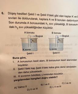 6. Düşey kesitleri Şekil I ve Şekil Il'deki gibi olan kaplar K ve
siviları ile doldurularak, kaplara A ve B boruları daldırılıyor
Son durumda A borusundaki h, sivi yüksekliği, B borusun-
daki h2 sivi yüksekliğinden küçüktür.
A borusu
B borusu
► Boşluk
► Boşluk
th,
h2
ON
WH
K SIVISI
L SIVISI
Şekil I
Şekil ||
Buna göre,
1. A borusunun kesit alanı, B borusunun kesit alanından
büyüktür.heb Hos
II. Şekil I'deki kap Şekil 1'deki kaba göre deniz seviyesin-
den daha yüksektedir.
III. Ksivisinin özkütlesi, L'ninkinden büyüktür.
yargılarından hangileri doğru olabilir?
C) I ve III
B) I ve II
E) I, II ve III
A) Yalnız II
D) II ve III
