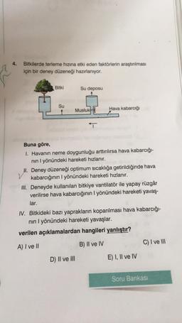 4.
Bitkilerde terleme hızına etki eden faktörlerin araştırılması
için bir deney düzeneği hazırlanıyor.
Bitki
Su deposu
Su
Musluk
Hava kabarcığı
T
Buna göre,
1. Havanın neme doygunluğu arttırılırsa hava kabarcığı-
nin I yönündeki hareketi hızlanır.
H. Deney düzeneği optimum sıcaklığa getirildiğinde hava
v
kabarcığının 1 yönündeki hareketi hızlanır.
III. Deneyde kullanılan bitkiye vantilatör ile yapay rüzgâr
verilirse hava kabarcığının I yönündeki hareketi yavaş-
lar.
IV. Bitkideki bazı yaprakların koparılması hava kabarcığı-
nin I yönündeki hareketi yavaşlar.
verilen açıklamalardan hangileri yanlıştır?
A) I ve II
B) Il ve IV
C) I ve III
D) II ve III
E) I, II ve IV
Soru Bankası
