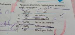 leşiklerden
5. Aşağıdaki bileşiklerin hangisinin adı ve formülü
doğru verilmiştir?
N-2
Bileşik
Adı
2.0
A)
NO
Azot oksit
B)
Cu
enth
Cu,
FeOH
KNOZ
AIP
Bakır (II) oksit
Demir (III) hidroksit
Potasyum nitrat
Alüminyum fosfat
D)
E)
