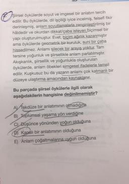 O
Şiirsel öykülerde soyut ve imgesel bir anlatım tercih
edilir. Bu öykülerde, dil işçiliği iyice incelmiş, felsefî fikir
derinleşmiş, anlam soyutlamalarla zenginlestirilmiş bir
hâldedir ve okurdan dikkat/çaba isteyen biçimsel bir
yapı oluşturulmuştur. Evet, biçim ağırlık kazanmıştır
ama öykülerde geometrik bir kuruluk, suni bir çaba
hissedilmez. Anlamı silecek bir arayış yoktur. Tam
tersine yoğunluk ve şiirsellikle anlam parlatılmıştır.
Akışkanlık, şiirsellik ve yoğunlukla oluşturulan
öykülerde, anlam öbekleri simgesel ifadelerle temsil
edilir. Kuşkusuz bu da yazarın anlamı çok katmanlı bir
düzeye ulaştırma amacından kaynaklanır.
Bu parçada şiirsel öykülerle ilgili olarak
aşağıdakilerin hangisine değinilmemiştir?
A)
Tekdüze bir anlatımının olmadığına
B) Toplumsal yaşama yön verdiğine
C) Düşünce yönünden yoğun olduğuna
D) Kapalı bir anlatiminin olduğuna
E) Anlam çoğaltmalarına uygun olduğuna