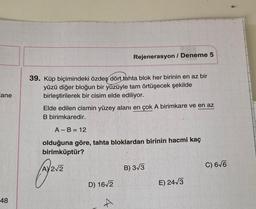 Rejenerasyon / Deneme 5
ane
39. Küp biçimindeki özdeş dört tahta blok her birinin en az bir
yüzü diğer bloğun bir yüzüyle tam örtüşecek şekilde
birleştirilerek bir cisim elde ediliyor.
Elde edilen cismin yüzey alanı en çok A birimkare ve en az
B birimkaredir.
A-B= 12
olduğuna göre, tahta bloklardan birinin hacmi kaç
birimküptür?
AY212
B) 3/3
C) 6V6
D) 16/2
E) 24/3
48
4
