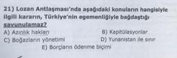 21) Lozan Antlaşması'nda aşağıdaki konuların hangisiyle
ilgili kararın, Türkiye'nin egemenliğiyle bağdaştığı
savunulamaz?
A) Azınlık hakları
B) Kapitülasyonlar
C) Boğazların yönetimi
D) Yunanistan ile sınır
E) Borçların ödenme biçimi
