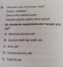 8
Denizden yeni mi çıkmıştı, neydi
Saçları, dudakları
Deniz koktu sabaha kadar
Yükselip alçalan göğsü deniz gibiydi
Bu dizelerde aşağıdakilerden hangisi yok-
tur?
A) Belirtme durumu eki
B) Üçüncü tekil kişi iyelik eki
C) Soru eki
D) Çıkma durumu eki
E) Sifat-fiil eki