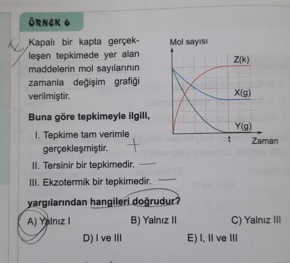 ÖRNEK 6
Mol sayısı
Z(k)
Kapalı bir kapta gerçek-
leşen tepkimede yer alan
maddelerin mol sayılarının
zamanla değişim grafiği
verilmiştir.
X(g)
Y(g)
t
Zaman
Buna göre tepkimeyle ilgili,
I. Tepkime tam verimle
gerçekleşmiştir. +
II. Tersinir bir tepkimedir
.