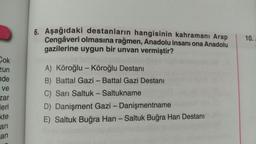 6. Aşağıdaki destanların hangisinin kahramanı Arap
Cengâveri olmasına rağmen, Anadolu insanı ona Anadolu
gazilerine uygun bir unvan vermiştir?
10.
Cok
zun
nde
-
ve
A) Köroğlu - Köroğlu Destani
B) Battal Gazi - Battal Gazi Destanı
C) Sarı Saltuk - Saltukname
D) Danişment Gazi - Danişmentname
E) Saltuk Buğra Han - Saltuk Buğra Han Destanı
-
zar
leri
kte
-
ari
an
