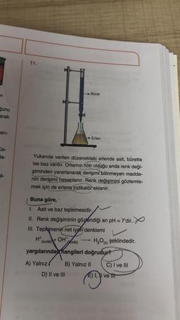 11.
Büret
on
şunu
arak
ari-
→ Erlen
üs-
la-
Yukarıda verilen düzenekteki erlende asit, bürette
ise baz vardır. Ortamın nötr olduğu anda renk deği-
şiminden yararlanarak derişimi bilinmeyen madde-
nin derişimi hesaplanır. Renk değişimini gözlemle-
mek için de erlene indikatör eklenir.
i-
Buna göre,
I. Asit ve baz tepkimesidir.
II. Renk değişiminin gözlendiği an pH = 7'dir. Y
III. Tepkimenin net iyon denklemi
HT
(suda)
+ OH
suda) H,0%) şeklindedir.
yargılarında hangileri doğrudur?
A) Yalnız B) Yalnız II C) I ve III
D) II ve III E) II ve It
