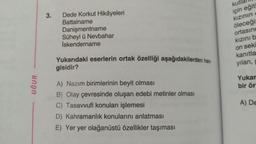 3.
Dede Korkut Hikâyeleri
Battalname
Danişmentname
Süheyl ü Nevbahar
İskendername
kutlall
için eğit
kızının
öleceği
ortasınd
kızınıb
on seki
Yukarıdaki eserlerin ortak özelliği aşağıdakilerden han-
gisidir?
kanıtla
yılan,
UĞUR
Yukar
bir ör
A) Nazım birimlerinin beyit olması
B) Olay çevresinde oluşan edebi metinler olması
C) Tasavvufi konuları işlemesi
D) Kahramanlık konularını anlatması
E) Yer yer olağanüstü özellikler taşıması
A) DE