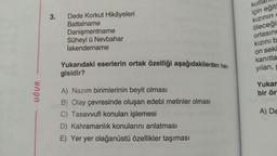 3.
Dede Korkut Hikâyeleri
Battalname
Danişmentname
Süheyl ü Nevbahar
İskendername
kutlall
için eğit
kızının
öleceği
ortasınd
kızınıb
on seki
Yukarıdaki eserlerin ortak özelliği aşağıdakilerden han-
gisidir?
kanıtla
yılan,
UĞUR
Yukar
bir ör
A) Nazım birimlerinin beyit olması
B) Olay çevresinde oluşan edebi metinler olması
C) Tasavvufi konuları işlemesi
D) Kahramanlık konularını anlatması
E) Yer yer olağanüstü özellikler taşıması
A) DE
