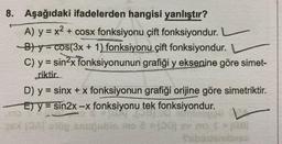 y
8. Aşağıdaki ifadelerden hangisi yanlıştır?
A) y = x2 + cosx fonksiyonu çift fonksiyondur.
B) y= cos(3x + 1) fonksiyonu çift fonksiyondur.
C) y = sin2x fonksiyonunun grafiği y eksenine göre simet-
riktir.
D) y = sinx + x fonksiyonun grafiği orijine göre simetriktir.
E) y = sin2x -x fonksiyonu tek fonksiyondur.
v
maja