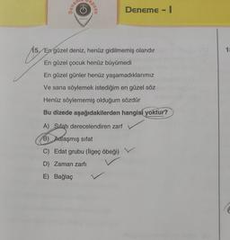 vauso
G
eposu
Deneme - I
YAYINLARI
15. En güzel deniz, henüz gidilmemiş olandır
10
As
En güzel çocuk henüz büyümedi
En güzel günler henüz yaşamadıklarımız
Ve sana söylemek istediğim en güzel söz
Henüz söylememiş olduğum sözdür
Bu dizede aşağıdakilerden hangisi yoktur?
A) Sıfatı derecelendiren zarf
B) Adlaşmış sifat
C) Edat grubu (ilgeç öbeği)
D) Zaman zarfı
E) Bağlaç
