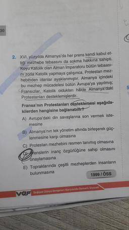 30
5
2. XVI. yüzyılda Almanya'da her prens kendi kabul et-
tiği mezhebe tebaasını da sokma hakkına sahipti.
Koyu Katolik olan Alman İmparatoru bütün tebaasi-
ni zorla Katolik yapmaya çalışınca, Protestan mez-
hebinden olanlar ayaklanmıştır. Almanya içindeki
bu mezhep mücadelesi bütün Avrupa'ya yayılmış;
Fransızlar, Katolik oldukları hâlde Almanya'daki
Protestanları desteklemişlerdir.
Fransa'nın Protestanları desteklemesi aşağıda-
kilerden hangisine bağlanabilir?
A) Avrupa'daki din savaşlarına son vermek iste-
mesine
B) Almanya'nın tek yönetim altında birleşerek güç-
lenmesine karşı olmasına
C) Protestan mezhebini resmen tanımış olmasına
Drenslerin inanç özgürlüğüne sahip olmasını
onaylamasına
E) Topraklarında çeşitli mezheplerden insanların
bulunmasına
1999 / öss
VOF Degisen Dünya Dengeteri Karsisinda Osmanlı Siyaseti