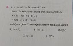 3. a, b ve c sıfırdan farklı olmak üzere,
+
birebir f fonksiyonunun grafiği orijine göre simetriktir.
f(2a - 3b) + f(a - b) = 0
f(2b - c) + f(b-C) = 0
olduğuna göre, f(3b) aşağıdakilerden hangisine eşittir?
.
-
A) f(a + b)
B) f(b + c)
C) f(2a)
D) f(a + c)
E) f(20)
