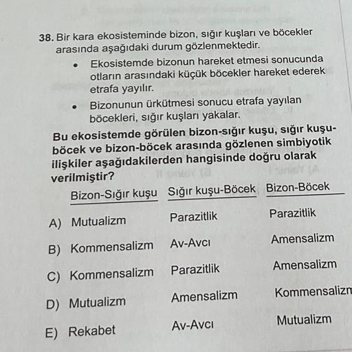 .
38. Bir kara ekosisteminde bizon, sığır kuşları ve böcekler
arasında aşağıdaki durum gözlenmektedir.
Ekosistemde bizonun hareket etmesi sonucunda
otların arasındaki küçük böcekler hareket ederek
etrafa yayılır.
Bizonunun ürkütmesi sonucu etrafa yayılan
b