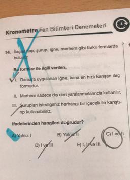 Kronometre Fen Bilimleri Denemeleri
14. ilaçlar nap, şurup, iğne, merhem gibi farklı formlarda
bulunur:
Bu formlar ile ilgili verilen,
1. Damara uygulanan iğne, kana en hızlı karışan ilaç
formudur.
II. Merhem sadece dış deri yaralanmalarında kullanılır.
III. Şuruplan istediğimiz herhangi bir içecek ile karıştı-
np kullanabiliriz.
ifadelerinden hangileri doğrudur?
A) Yalnız!
B) Yalnız II
C) I vell
D) I ve III
B1.6m
E) I, I ve III
