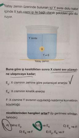 Yatay zemin üzerinde bulunan içi Y sivisi dolu kabir
içinde X kati cismi ip ile bağlı olarak şekildeki gibi du
ruyor.
Y SIVISI
X
TEO
Yatay zemin
Buna göre ip kesildikten sonra X cismi sivi yüzeyi-
ne ulaşıncaya kadar;
Ep
:X cisminin zemine göre potansiyel enerjisi
Ex:X cisminin kinetik enerjisi
F: X cismine Y sivisinin uyguladığı kaldırma kuvvetinin
büyüklüğü
niceliklerinden hangileri artar? (ip gerilmesi sıfırdan
farklıdır.)
A) Yalnız E
B) E ve EK C) E VEF
E) Ep. EK VEF
D) Ek ve F