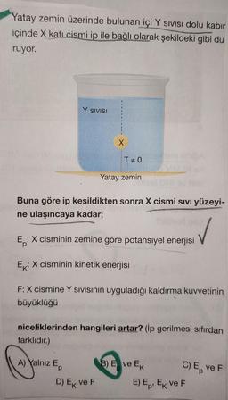 Yatay zemin üzerinde bulunan içi Y sivisi dolu kabir
içinde X kati cismi ip ile bağlı olarak şekildeki gibi du
ruyor.
Y SIVISI
X
TEO
Yatay zemin
Buna göre ip kesildikten sonra X cismi sivi yüzeyi-
ne ulaşıncaya kadar;
Ep
:X cisminin zemine göre potansiyel enerjisi
Ex:X cisminin kinetik enerjisi
F: X cismine Y sivisinin uyguladığı kaldırma kuvvetinin
büyüklüğü
niceliklerinden hangileri artar? (ip gerilmesi sıfırdan
farklıdır.)
A) Yalnız E
B) E ve EK C) E VEF
E) Ep. EK VEF
D) Ek ve F
