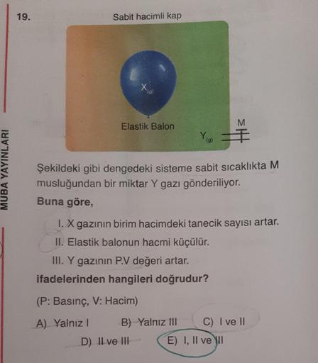 19.
Sabit hacimli kap
x
(9)
Elastik Balon
M
Yg
(g)
MUBA YAYINLARI
Şekildeki gibi dengedeki sisteme sabit sıcaklıkta M
musluğundan bir miktar Y gazı gönderiliyor.
Buna göre,
I. X gazının birim hacimdeki tanecik sayısı artar.
II. Elastik balonun hacmi küçülü