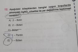 S
3
12. Aşağıdaki bileşiklerden hangisi uygun koşullarda
A
amonyaklı AgNO, çözeltisi ile yer değiştirme tepkimesi A
verebilir?
R
M
A) 2 - Bütin
A
B) 2 - Büten
L
C) Butan
D) - Pentin
--
3
E) 1 - Büten