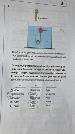 B
7.
OHHHHH
dinamometre
ndg
balon
su
Bir öğrenci, az şişirilmiş esnek bir balonu iple dinamomet-
reye bağlayarak su içinde makara yardımıyla şekildeki gibi
hareketsiz tutmaktadır.
Buna göre, öğrenci dinamometreyi biraz yukarı çekip ba-
lonu tekrar hareketsiz tuttuğunda, dinamometrenin gös-
terdiği D değeri, suyun yerden h yüksekliği ve balonda-
ki havanın P basıncı önceki duruma göre nasıl değişir?
(Sürtünme yoktur, balon makaraya ulaşmamaktadır.)
D
h
P
Değişmez
Artar
Azalır
Değişmez
A) Artar
By Değişmez
C) Azalır
D) Artar
E) Azalır
Artar
Değişmez
Azalır
Azalır
Azalır
Artar
