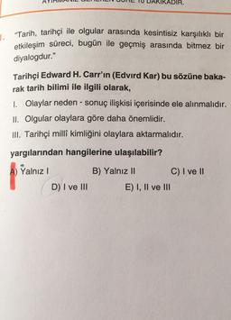 1.
"Tarih, tarihçi ile olgular arasında kesintisiz karşılıklı bir
etkileşim süreci, bugün ile geçmiş arasında bitmez bir
diyalogdur."
Tarihçi Edward H. Carr'ın (Edvird Kar) bu sözüne baka-
rak tarih bilimi ile ilgili olarak,
1. Olaylar neden - sonuç ilişkisi içerisinde ele alınmalıdır.
II. Olgular olaylara göre daha önemlidir.
III. Tarihçi millî kimliğini olaylara aktarmalıdır.
yargılarından hangilerine ulaşılabilir?
Yalnız 1
B) Yalnız II
C) I ve II
D) I ve III
E) I, II ve III
