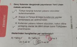 3.
EDEBİYAT
2. Genç Kalemler dergisinde yayımlanan Yeni Lisan
makale serisinde,
Türkçe karşılığı bulunan yabancı sözcükler
kullanılmamalıdır.
H. Arapça ve Farsça dil bilgisi kurallarıyla yapılan
tamlamalara yer verilmemelidir.
III. Kullanılan yabancı kökenli sözcükler, halkın diline
yerleşmiş olanlar da dâhil olmak üzere Türkçeden
çıkarılmalıdır.
SINAV YAYINLARI
v
ilkelerinden hangilerine yer verilmiştir?
A) Yalnız r B) Yalnız II
C) We 11
D) II ve III E) Il ve III
