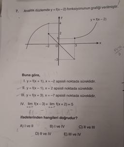 7.
Analitik düzlemde y = f(x-2) fonksiyonunun grafiği verilmiştir.
y = f(x - 2)
2
-2
20
-3
Buna göre,
1. y = f(x + 1), x = -2 apsisli noktada süreklidir.
II. y = f(x - 1), X = 2 apsisli noktada süreklidir.
III. y = f(x + 3), x = -7 apsisli noktada süreklidir.
IV. lim f(x-3) + lim f(x+2) = 5
X-1
ifadelerinden hangileri doğrudur?
A) I ve II
B) I ve IV
C) II ve III
c
D) Il ve IV
E) III ve IV