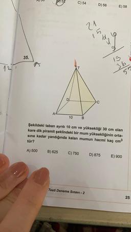 AU
51
C) 54
D) 56
E) 58
21
15
bl
35.
19
127
36
55
D
C
A
10
B
Şekildeki taban ayrıtı 10 cm ve yüksekliği 30 cm olan
kare dik piramit şeklindeki bir mum yüksekliğinin orta-
sına kadar yandığında kalan mumun hacmi kaç cm3
tür?
A) 500
B) 625
C) 750
D) 875
E) 900
Testi Deneme Sınavı - 2
25
