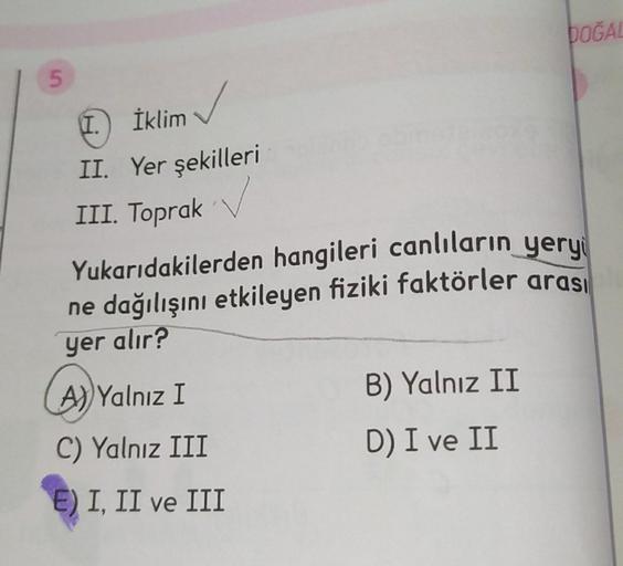 DOĞAL
5
İklim
II. Yer şekilleri
III. Toprak
Yukarıdakilerden hangileri canlıların yery
ne dağılışını etkileyen fiziki faktörler arası
yer alır?
A)) Yalnız I
B) Yalnız II
C) Yalnız III
D) I ve II
E) I, II ve III