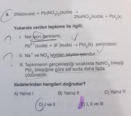 9. 2Nal(suda) + Pb(NO3)2(suda)
2NaNO3(suda) + Pbl (k)
Yukarıda verilen tepkime ile ilgili;
n
1. Net iyon denklemi,
2+
+
Pb<* (suda) + 21" (suda) → Pbl_(k) şeklindedir.
→ .
II. Na ve NO, iyonları seyirci iyendur.
III. Tepkimenin gerçekleştiği sıcaklıkta NaNo, bileşiği
Pbl, bileşiğine göre saf suda daha fazla
çözünebilir
.
ifadelerinden hangileri doğrudur?
A) Yalnız
B) Yalnız II
C) Yalnız III
D) I ve 11
E I, II ve III