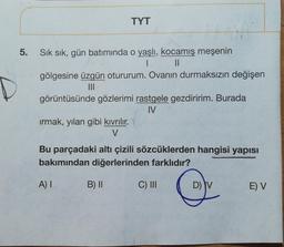 TYT
5.
Sık sık, gün batımında o yaşlı, kocamış meşenin
1 II
gölgesine üzgün otururum. Ovanın durmaksızın değişen
III
görüntüsünde gözlerimi rastgele gezdiririm. Burada
IV
irmak, yılan gibi kıvrılır.
V
Bu parçadaki altı çizili sözcüklerden hangisi yapisi
bakımından diğerlerinden farklıdır?
A) I
B) 11
C) III
DIV
E) V
