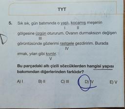 TYT
5.
Sık sık, gün batımında o yaşlı, kocamış meşenin
1 II
gölgesine üzgün otururum. Ovanın durmaksızın değişen
III
görüntüsünde gözlerimi rastgele gezdiririm. Burada
IV
irmak, yılan gibi kıvrılır.
V
Bu parçadaki altı çizili sözcüklerden hangisi yapisi
bakımından diğerlerinden farklıdır?
A) I
B) 11
C) III
DIV
E) V
