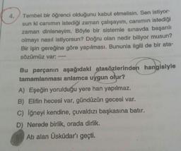 4. Tembel bir öğrenci olduğunu kabul etmelisin. Sen istiyor-
sun ki canımın istediği zaman çalışayım, canımın istediği
zaman dinleneyim. Böyle bir sistemle sınavda başarılı
olmayı nasıl istiyorsun? Doğru olan nedir biliyor musun?
Bir işin gereğine göre yapılması. Bununla ilgili de bir ata-
sözümüz var:
Bu parçanın aşağıdaki atasözlerinden hangisiyle
tamamlanması anlamca uygun olur?
A) Eşeğin yorulduğu yere han yapılmaz.
B) Elifin hecesi var, gündüzün gecesi var.
c) iğneyi kendine, çuvaldızı başkasına batır.
D) Nerede birlik, orada dirlik.
Atı alan Üsküdar'ı geçti.