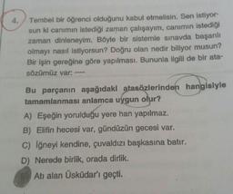 4. Tembel bir öğrenci olduğunu kabul etmelisin. Sen istiyor-
sun ki canımın istediği zaman çalışayım, canımın istediği
zaman dinleneyim. Böyle bir sistemle sınavda başarılı
olmayı nasıl istiyorsun? Doğru olan nedir biliyor musun?
Bir işin gereğine göre yapılması. Bununla ilgili de bir ata-
sözümüz var:
Bu parçanın aşağıdaki atasözlerinden hangisiyle
tamamlanması anlamca uygun olur?
A) Eşeğin yorulduğu yere han yapılmaz.
B) Elifin hecesi var, gündüzün gecesi var.
c) iğneyi kendine, çuvaldızı başkasına batır.
D) Nerede birlik, orada dirlik.
Atı alan Üsküdar'ı geçti.
