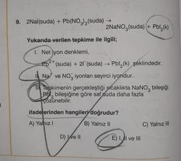 9. 2Nal(suda) + Pb(NO3)2(suda) →
2NaNO3(suda) + Pbl (k)
(
Yukarıda verilen tepkime ile ilgili;
1. Net iyon denklemi,
2+
3
3
Pb<* (suda) + 27 (suda) → Pbl2(k) şeklindedir.
Na ve Noz iyonları seyirci iyondur.
NO
1 Tepkimenin gerçekleştiği sıcaklıkta NaNoz bileşiği
Pol, bileşiğine göre saf suda daha fazla
çözünebilir
.
ifadelerinden hangileri doğrudur?
A) Yalnız!
B) Yalnız ||
C) Yalnız III
D) Ixe II
E) 1, AI ve III