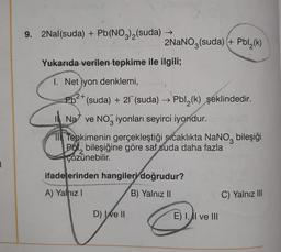 9. 2Nal(suda) + Pb(NO3)2(suda) →
2NaNO3(suda) + Pbl (k)
(
Yukarıda verilen tepkime ile ilgili;
1. Net iyon denklemi,
2+
3
3
Pb<* (suda) + 27 (suda) → Pbl2(k) şeklindedir.
Na ve Noz iyonları seyirci iyondur.
NO
1 Tepkimenin gerçekleştiği sıcaklıkta NaNoz bileşiği
Pol, bileşiğine göre saf suda daha fazla
çözünebilir
.
ifadelerinden hangileri doğrudur?
A) Yalnız!
B) Yalnız ||
C) Yalnız III
D) Ixe II
E) 1, AI ve III
