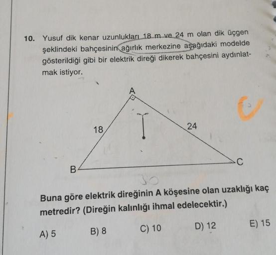 10. Yusuf dik kenar uzunlukları 18 m ve 24 m olan dik üçgen
şeklindeki bahçesinin ağırlık merkezine aşağıdaki modelde
gösterildiği gibi bir elektrik direği dikerek bahçesini aydınlat-
mak istiyor.
18
24
C
B
Buna göre elektrik direğinin A köşesine olan uzak