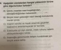 4. Aşağıdaki cümlelerden hangisi yükleminin türüne
göre diğerlerinden farklıdır?
A) Çevre, insanları nasıl kuşattığından, ono
dönüştürdüğünden habersizdir.
B) Birçok insan geleceğin nasıl olacağı konusunda
merak içinde.
c) İnsanin kendisi ve hayatı arasında geçenler,
başkasına aktarılamayacak bir tecrübe.
D) Edebiyatla içli dışlı olanlar, insan ruhunu nelerin
etkileyebileceğini bilirler.
E) Insanoğlu günümüzde iletişim kurabilmek için
birçok araca sahip.