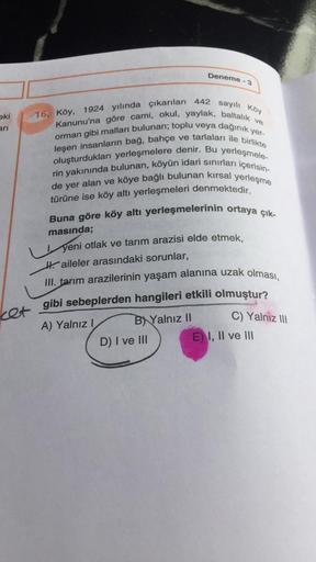 Deneme - 3
eki
16. Köy, 1924 yılında çıkarılan 442 sayılı Köy
Kanunu'na göre cami, okul, yaylak, baltalık ve
ari
crman gibi malları bulunan; toplu veya dağınık yer-
leşen insanların bağ, bahçe ve tarlaları ile birlikte
oluşturdukları yerleşmelere denir. Bu