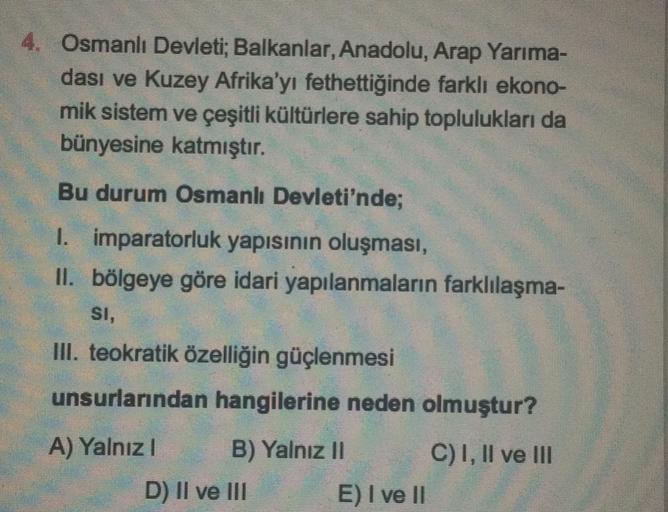 4. Osmanlı Devleti
; Balkanlar, Anadolu, Arap Yarıma-
dası ve Kuzey Afrika'yı fethettiğinde farklı ekono-
mik sistem ve çeşitli kültürlere sahip toplulukları da
bünyesine katmıştır.
Bu durum Osmanlı Devleti'nde;
I. imparatorluk yapısının oluşması,
II. bölgeye göre idari yapılanmaların farklılaşma-
SI,
III. teokratik özelliğin güçlenmesi
unsurlarından hangilerine neden olmuştur?
A) Yalnız! B) Yalnız II C) I, II ve III
D) II ve III E) I ve II