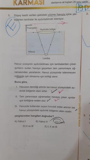 KARMASI
alanlarına ait toplam 20 soru vardır.
Igp
2.
1.
Düşey kesiti verilen şekildeki yüzme havuzu içine yer-
leştirilen lambalar ile aydınlatılmak isteniyor.
Tramplen
Aydinlik bölge
Havuz
Lamba
Havuz yüzeyinin aydınlatılması için lambalardan çıkan
işinla