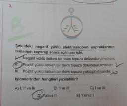 3.
Şekildeki negatif yüklü elektroskobun yapraklarının
tamamen kapanıp sonra açılması için,
Negatif yüklü iletken bir cisim topuza dokundurulmalıdır.
11. Pozitif yüklü iletken bir cisim topuza dokundurulmalıdır.
III. Pozitif yüklü iletken bir cisim topuza yaklaştırılmalıdır.
işlemlerinden hangileri yapılabilir?
A) I, II ve III
B) II ve III
C) I ve III
E) Yalnız!
D) Yalnız II