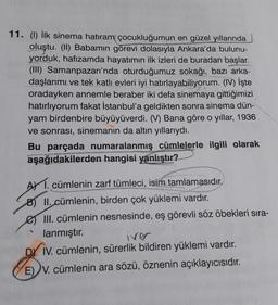 11. (1) İlk sinema hatıram çocukluğumun en güzel yıllarında
oluştu. (II) Babamın görevi dolasıyla Ankara'da bulunu-
yorduk, hafızamda hayatımın ilk izleri de buradan başlar.
(III) Samanpazarı'nda oturduğumuz sokağı, bazı arka-
daşlarımı ve tek katlı evleri iyi hatırlayabiliyorum. (IV) İşte
oradayken annemle beraber iki defa sinemaya gittiğimizi
hatırlıyorum fakat İstanbul'a geldikten sonra sinema dün-
yam birdenbire büyüyüverdi. (V) Bana göre o yıllar, 1936
ve sonrası, sinemanın da altın yıllarıydı.
Bu parçada numaralanmış cümlelerle ilgili olarak
aşağıdakilerden hangisi yanlıştır?
AY 1. cümlenin zarf tümleci, isim tamlamasıdır.
B) II. cümlenin, birden çok yüklemi vardır.
e III. cümlenin nesnesinde, eş görevli söz öbekleri sıra-
lanmıştır.
iver
DY IV. cümlenin, sürerlik bildiren yüklemi vardır.
E) V. cümlenin ara sözü, öznenin açıklayıcısıdır.