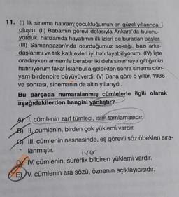 11. (1) İlk sinema hatıram çocukluğumun en güzel yıllarında
oluştu. (II) Babamın görevi dolasıyla Ankara'da bulunu-
yorduk, hafızamda hayatımın ilk izleri de buradan başlar.
(III) Samanpazarı'nda oturduğumuz sokağı, bazı arka-
daşlarımı ve tek katlı evleri iyi hatırlayabiliyorum. (IV) İşte
oradayken annemle beraber iki defa sinemaya gittiğimizi
hatırlıyorum fakat İstanbul'a geldikten sonra sinema dün-
yam birdenbire büyüyüverdi. (V) Bana göre o yıllar, 1936
ve sonrası, sinemanın da altın yıllarıydı.
Bu parçada numaralanmış cümlelerle ilgili olarak
aşağıdakilerden hangisi yanlıştır?
AY 1. cümlenin zarf tümleci, isim tamlamasıdır.
B) II. cümlenin, birden çok yüklemi vardır.
e III. cümlenin nesnesinde, eş görevli söz öbekleri sıra-
lanmıştır.
iver
DY IV. cümlenin, sürerlik bildiren yüklemi vardır.
E) V. cümlenin ara sözü, öznenin açıklayıcısıdır.
