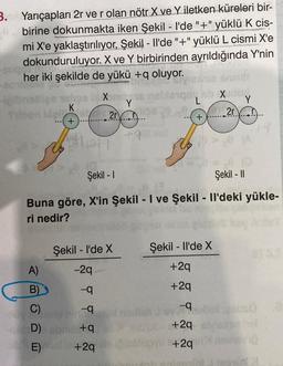 3. Yarıçapları 2r ve r olan nötr X.ve. Y. iletken küreleri bir-
birine dokunmakta iken Şekil - I'de "+" yüklü k cis-
mi X'e yaklaştırılıyor. Şekil - Il'de "+"yüklü L cismi X'e
dokunduruluyor. X ve Y birbirinden ayrıldığında Y'nin
her iki şekilde de yükü +q oluyor.
x
Y
K
20
2r.
+
+
Şekil - 1
Şekil - 11
Buna göre, X'in Şekil - I ve Şekil - Il'deki yükle-
ri nedir?
Şekil - I'de X
Şekil - Il'de X
A)
-29
+29
B)
-9
+29
-9
C)
D)
-9
+9
+29
+29
E)
+2q