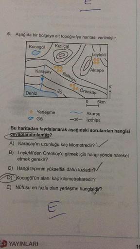 U
6. Aşağıda bir bölgeye ait topoğrafya haritası verilmiştir.
Kocagöl
Kızılçal
Leylekli
OS
Karaçay
Aktepe
Belkuyu
K
Deniz
20
Örenköy
0
5km
Yerleşme
C Göl
Akarsu
-20- izohips
-
Bu haritadan faydalanarak aşağıdaki sorulardan hangisi
cevaplandırılamaz?
A) Karaçay'ın uzunluğu kaç kilometredir?
B) Leylekli'den Örenköy'e gitmek için hangi yönde hareket
etmek gerekir?
/
C) Hangi tepenin yükseltisi daha fazladır?
D) Kocagöl'ün alanı kaç kilometrekaredir?
E) Nüfusu en fazla olan yerleşme hangisidir?
3D YAYINLARI
16