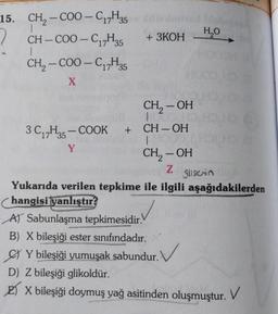 '17" 35
+ 3KOH
HO
-
15. CH2 - COO-C, H,
2
CH - COO - C17H35
CH, - COO - C12H35
1
-
17
X
CH2 – OH
-
-
-
3C,,H25 - COOK + CH-OH
|
Y
CH, - OH
Z
Slisen
Yukarıda verilen tepkime ile ilgili aşağıdakilerden
hangisi yanlıştır?
AT Sabunlaşma tepkimesidir.
B) X bileşiği ester sınıfındadır.
Y bileşiği yumuşak sabundur.
D) Z bileşiği glikoldür.
E) X bileşiği doymuş yağ asitinden oluşmuştur.
v
. V
