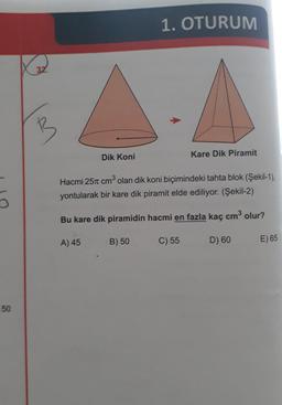 1. OTURUM
32
Dik Koni
Kare Dik Piramit
Hacmi 251 cm olan dik koni biçimindeki tahta blok (Şekil-1),
13
yontularak bir kare dik piramit elde ediliyor. (Şekil-2)
Bu kare dik piramidin hacmi en fazla kaç cm3 olur?
A) 45
B) 50
C) 55
D) 60
E) 65
50
