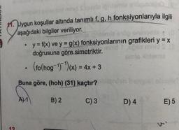 11. Uygun koşullar altında tanımlı f, g, h fonksiyonlarıyla ilgili
aşağıdaki bilgiler veriliyor.
y = f(x) ve y = g(x) fonksiyonlarının grafikleri y = x
doğrusuna göre simetriktir.
mis on
(fo(hog-1)(x) = 4x + 3
Buna göre, (hoh) (31) kaçtır?
A) 1
B) 2
C) 3
D) 4
E)5