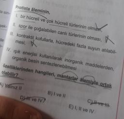 Protista âleminin,
la sin-
1. bir hücreli ve çok hücreli türlerinin olması,
sek-
Il spor ile çoğalabilen canlı türlerinin olması,
III. kontraktil kofullarla, hücredeki fazla suyun atılabil-
de
mesi,
X
N
-
IV. işik enerjisi kullanılarak inorganik maddelerden,
organik besin sentezlenebilmesi
özelliklerinden hangileri, mantarlar âlemiyle ortak
olabilir?
A) Yalnız 11
B) I ve 11
B
D) II ve IV?
C) Ivett
E) I, II ve IV
